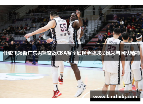 任骏飞领衔广东男篮奋战CBA赛季展现全能球员风采与团队精神